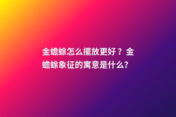 金蟾蜍怎么擺放更好？金蟾蜍象征的寓意是什么？